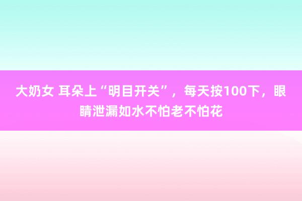 大奶女 耳朵上“明目开关”，每天按100下，眼睛泄漏如水不怕老不怕花