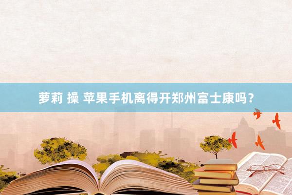 萝莉 操 苹果手机离得开郑州富士康吗？