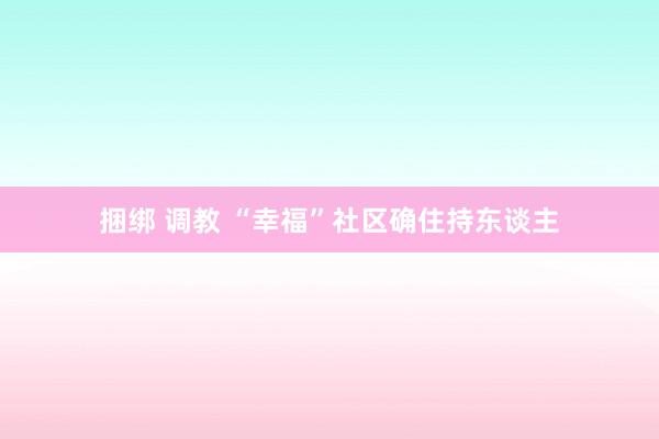 捆绑 调教 “幸福”社区确住持东谈主