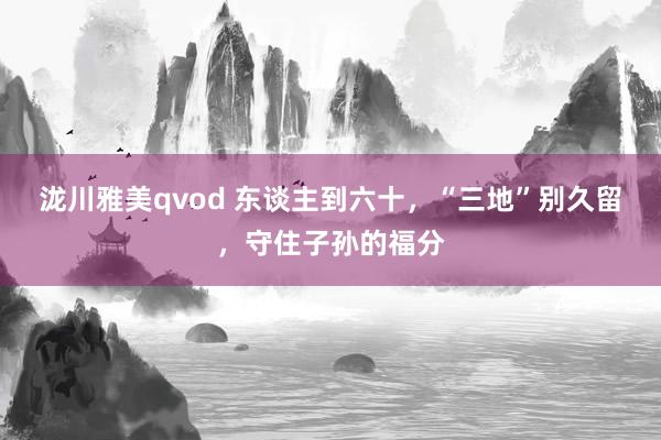 泷川雅美qvod 东谈主到六十，“三地”别久留，守住子孙的福分
