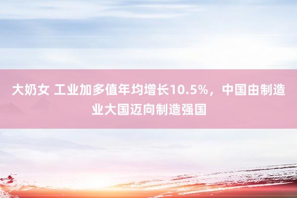 大奶女 工业加多值年均增长10.5%，中国由制造业大国迈向制造强国
