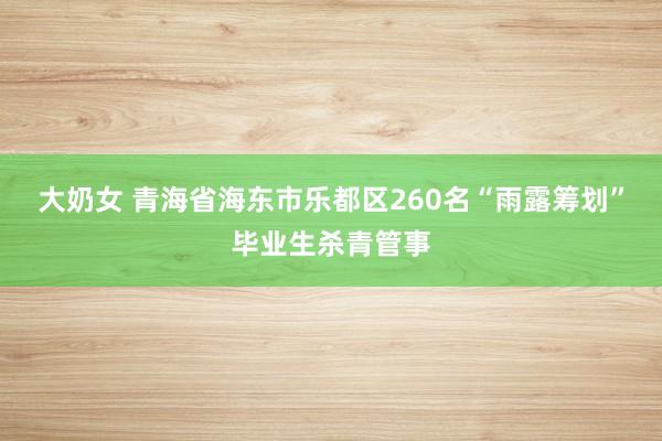 大奶女 青海省海东市乐都区260名“雨露筹划”毕业生杀青管事