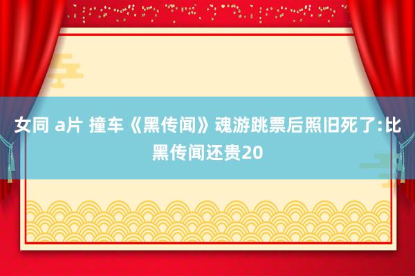 女同 a片 撞车《黑传闻》魂游跳票后照旧死了:比黑传闻还贵20