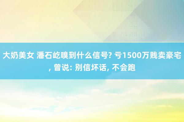 大奶美女 潘石屹嗅到什么信号? 亏1500万贱卖豪宅， 曾说: 别信坏话， 不会跑