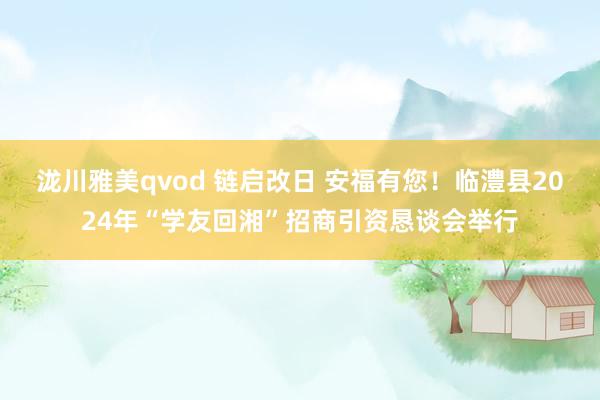 泷川雅美qvod 链启改日 安福有您！临澧县2024年“学友回湘”招商引资恳谈会举行