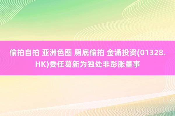 偷拍自拍 亚洲色图 厕底偷拍 金涌投资(01328.HK)委任葛新为独处非彭胀董事