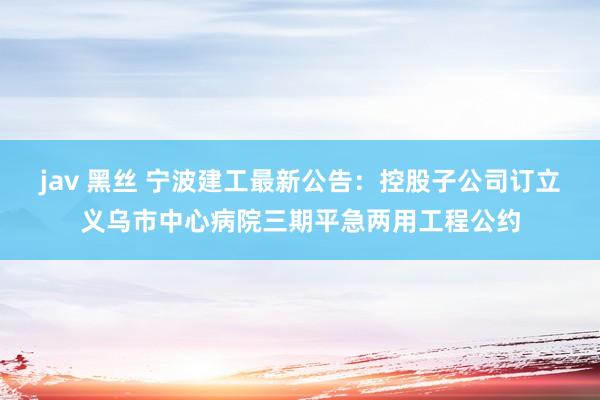 jav 黑丝 宁波建工最新公告：控股子公司订立义乌市中心病院三期平急两用工程公约