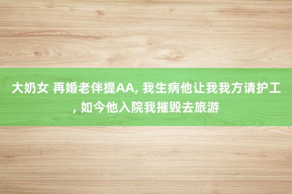 大奶女 再婚老伴提AA， 我生病他让我我方请护工， 如今他入院我摧毁去旅游