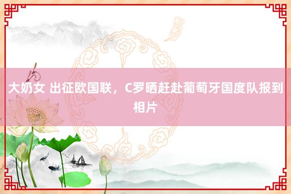 大奶女 出征欧国联，C罗晒赶赴葡萄牙国度队报到相片