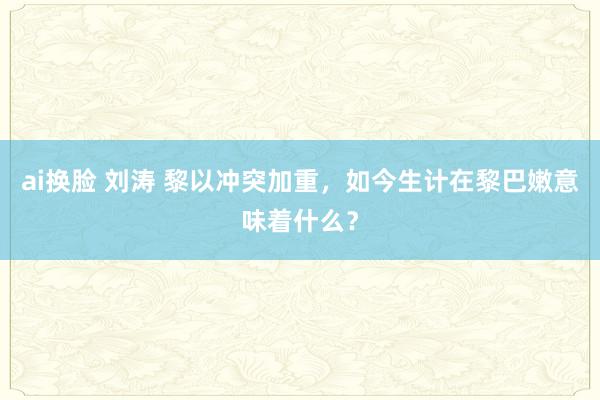 ai换脸 刘涛 黎以冲突加重，如今生计在黎巴嫩意味着什么？