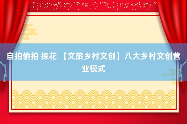 自拍偷拍 探花 【文旅乡村文创】八大乡村文创营业模式