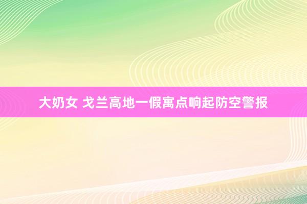 大奶女 戈兰高地一假寓点响起防空警报
