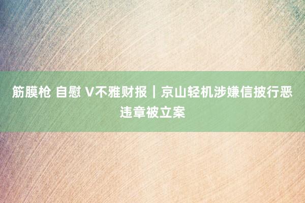 筋膜枪 自慰 V不雅财报｜京山轻机涉嫌信披行恶违章被立案
