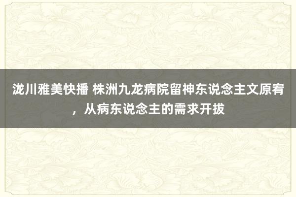 泷川雅美快播 株洲九龙病院留神东说念主文原宥，从病东说念主的需求开拔