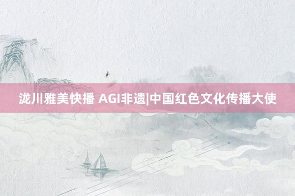 泷川雅美快播 AGI非遗|中国红色文化传播大使