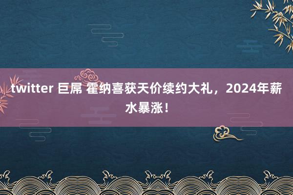 twitter 巨屌 霍纳喜获天价续约大礼，2024年薪水暴涨！