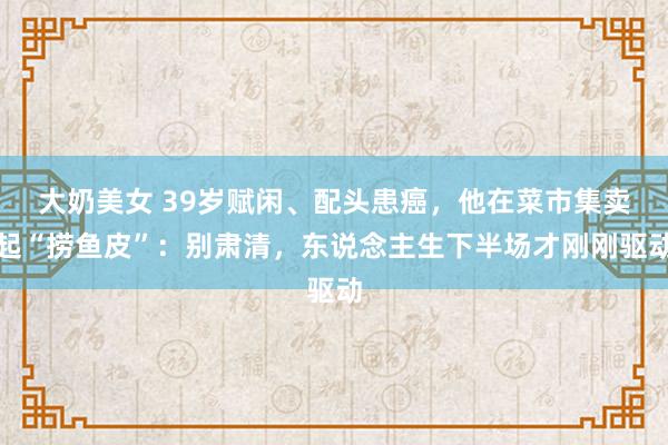 大奶美女 39岁赋闲、配头患癌，他在菜市集卖起“捞鱼皮”：别肃清，东说念主生下半场才刚刚驱动