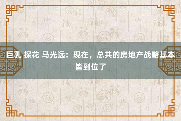 巨乳 探花 马光远：现在，总共的房地产战略基本皆到位了