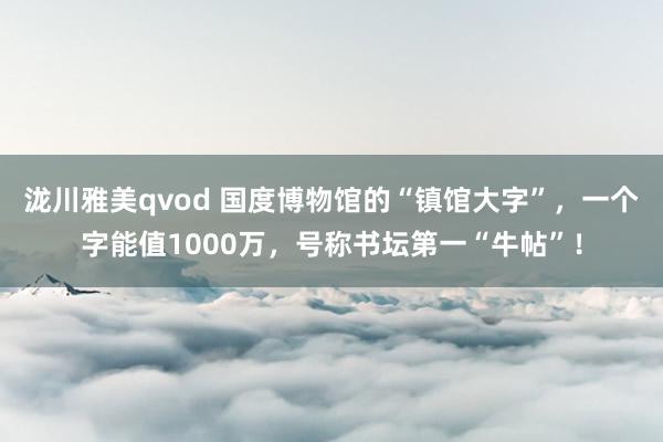 泷川雅美qvod 国度博物馆的“镇馆大字”，一个字能值1000万，号称书坛第一“牛帖”！