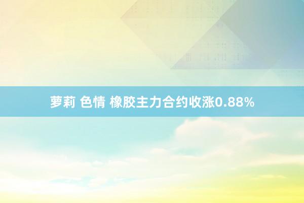 萝莉 色情 橡胶主力合约收涨0.88%