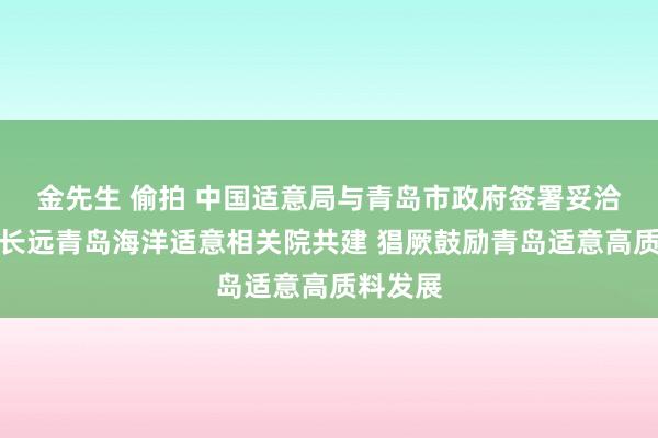 金先生 偷拍 中国适意局与青岛市政府签署妥洽契约：长远青岛海洋适意相关院共建 猖厥鼓励青岛适意高质料发展