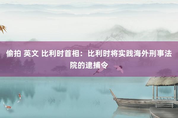 偷拍 英文 比利时首相：比利时将实践海外刑事法院的逮捕令