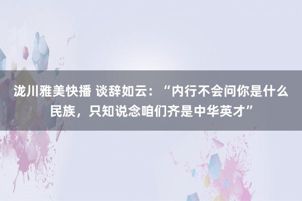 泷川雅美快播 谈辞如云：“内行不会问你是什么民族，只知说念咱们齐是中华英才”