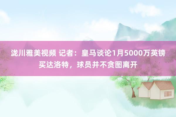 泷川雅美视频 记者：皇马谈论1月5000万英镑买达洛特，球员并不贪图离开