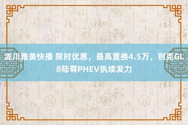泷川雅美快播 限时优惠，最高置换4.5万，别克GL8陆尊PHEV执续发力