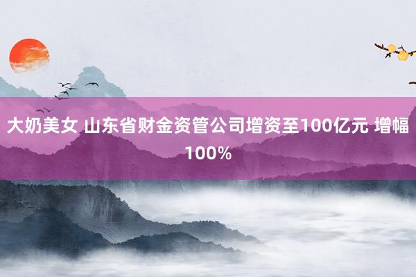 大奶美女 山东省财金资管公司增资至100亿元 增幅100%