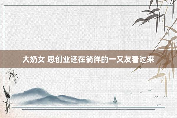 大奶女 思创业还在徜徉的一又友看过来