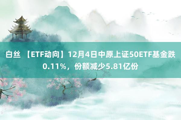 白丝 【ETF动向】12月4日中原上证50ETF基金跌0.11%,份额减少5.81亿份
