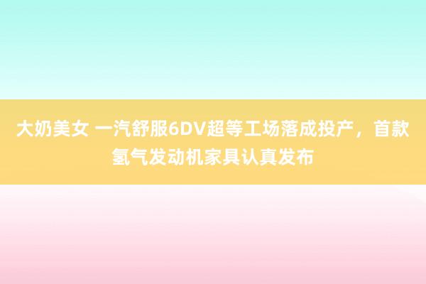 大奶美女 一汽舒服6DV超等工场落成投产，首款氢气发动机家具认真发布