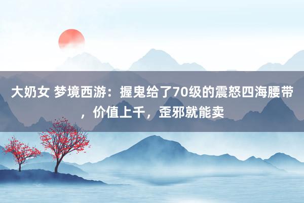 大奶女 梦境西游：握鬼给了70级的震怒四海腰带，价值上千，歪邪就能卖