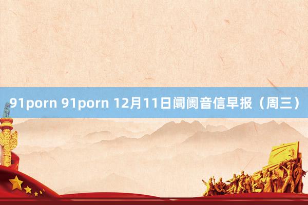 91porn 91porn 12月11日阛阓音信早报（周三）