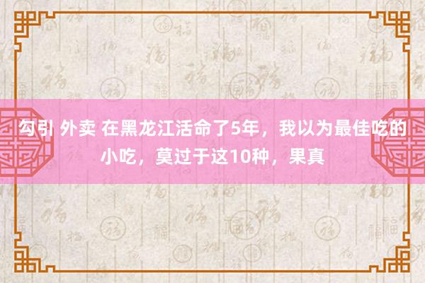 勾引 外卖 在黑龙江活命了5年，我以为最佳吃的小吃，莫过于这10种，果真