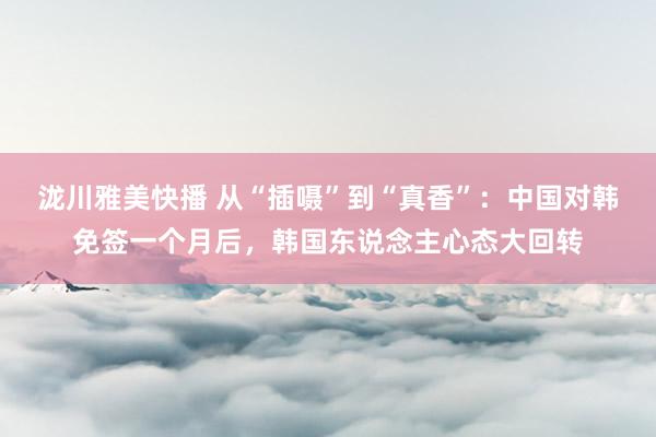 泷川雅美快播 从“插嗫”到“真香”：中国对韩免签一个月后，韩国东说念主心态大回转