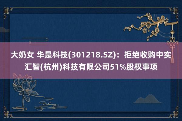 大奶女 华是科技(301218.SZ)：拒绝收购中实汇智(杭州)科技有限公司51%股权事项