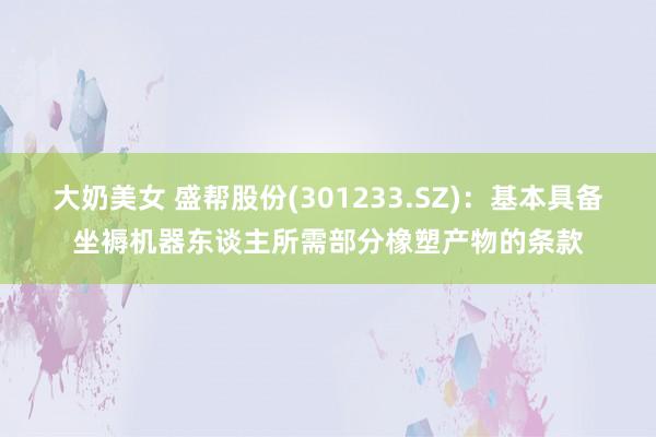 大奶美女 盛帮股份(301233.SZ)：基本具备坐褥机器东谈主所需部分橡塑产物的条款