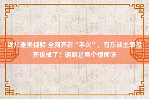 泷川雅美视频 全网齐在“手欠”，有东谈主表盘齐拔掉了！明明是两个镜面呀