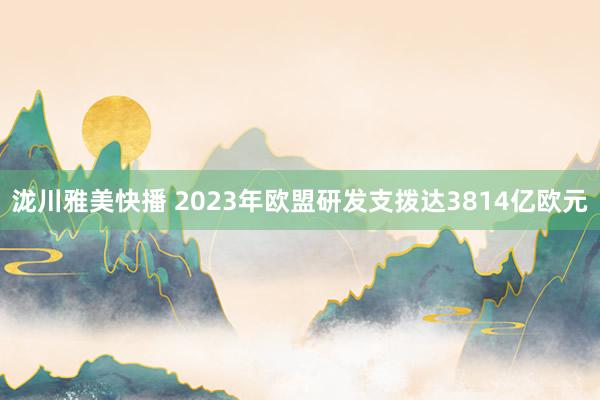 泷川雅美快播 2023年欧盟研发支拨达3814亿欧元