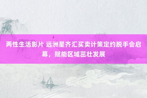 两性生活影片 远洲星齐汇买卖计策定约脱手会启幕，赋能区域茁壮发展