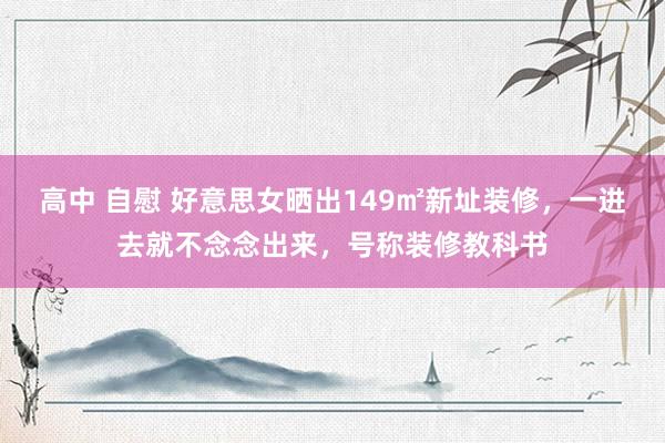高中 自慰 好意思女晒出149㎡新址装修，一进去就不念念出来，号称装修教科书