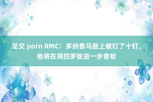 足交 porn RMC：多纳鲁马脸上被钉了十钉，他将在周四罗致进一步查验