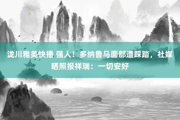 泷川雅美快播 强人！多纳鲁马面部遭踩踏，社媒晒照报祥瑞：一切安好