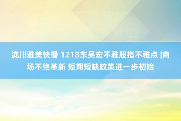 泷川雅美快播 1218东吴宏不雅股指不雅点 |商场不绝革新 短期短缺政策进一步初始