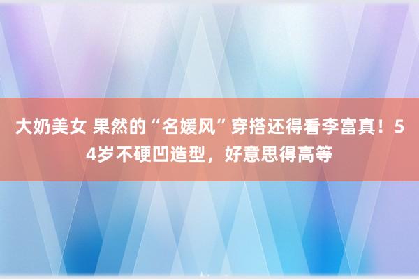 大奶美女 果然的“名媛风”穿搭还得看李富真！54岁不硬凹造型，好意思得高等