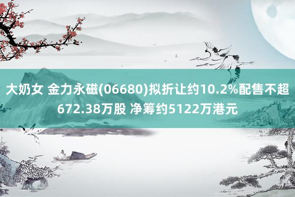 大奶女 金力永磁(06680)拟折让约10.2%配售不超672.38万股 净筹约5122万港元