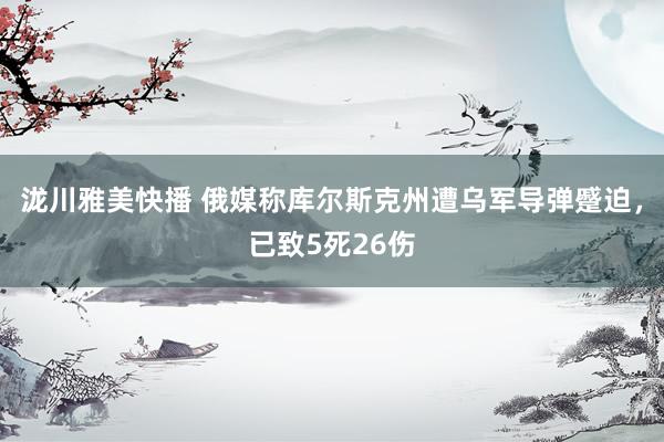 泷川雅美快播 俄媒称库尔斯克州遭乌军导弹蹙迫，已致5死26伤