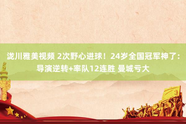 泷川雅美视频 2次野心进球！24岁全国冠军神了：导演逆转+率队12连胜 曼城亏大